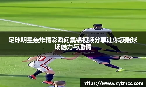 足球明星轰炸精彩瞬间集锦视频分享让你领略球场魅力与激情